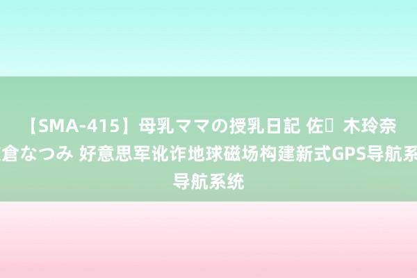 【SMA-415】母乳ママの授乳日記 佐々木玲奈 友倉なつみ 好意思军讹诈地球磁场构建新式GPS导航系统