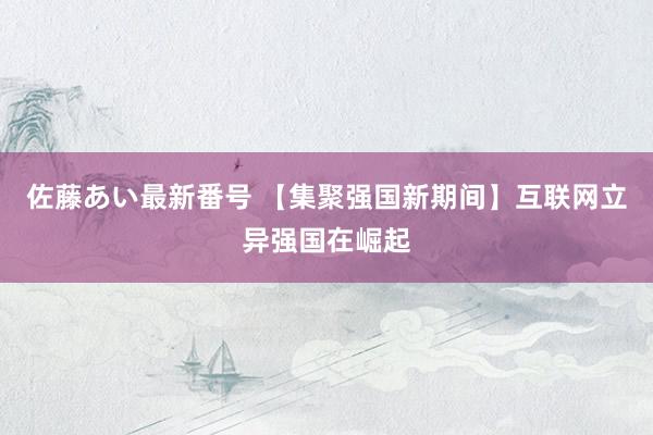 佐藤あい最新番号 【集聚强国新期间】互联网立异强国在崛起