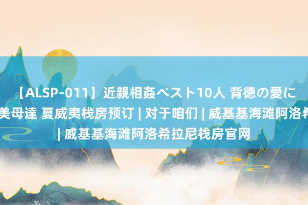 【ALSP-011】近親相姦ベスト10人 背徳の愛に溺れた10人の美母達 夏威夷栈房预订 | 对于咱们 | 威基基海滩阿洛希拉尼栈房官网