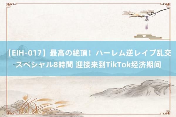 【EIH-017】最高の絶頂！ハーレム逆レイプ乱交スペシャル8時間 迎接来到TikTok经济期间