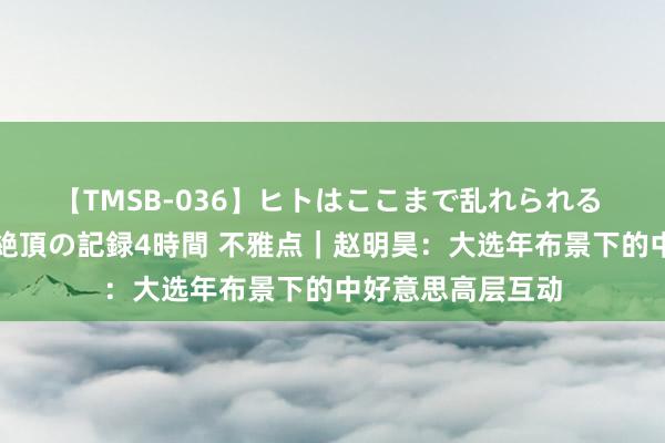 【TMSB-036】ヒトはここまで乱れられる 理性崩壊と豪快絶頂の記録4時間 不雅点｜赵明昊：大选年布景下的中好意思高层互动