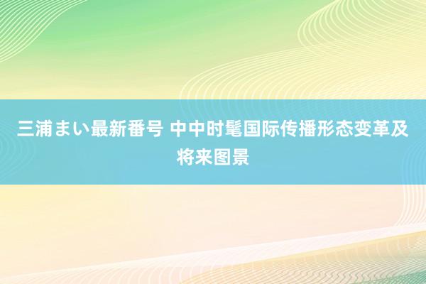 三浦まい最新番号 中中时髦国际传播形态变革及将来图景