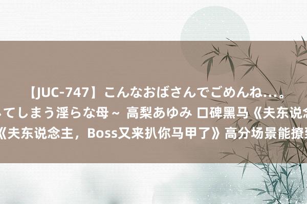 【JUC-747】こんなおばさんでごめんね…。～童貞チ○ポに発情してしまう淫らな母～ 高梨あゆみ 口碑黑马《夫东说念主，Boss又来扒你马甲了》高分场景能撩到长年光棍的你