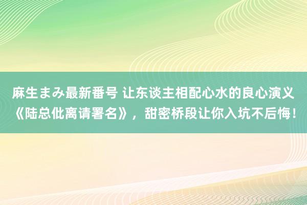 麻生まみ最新番号 让东谈主相配心水的良心演义《陆总仳离请署名》，甜密桥段让你入坑不后悔！