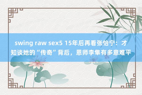 swing raw sex5 15年后再看张怡宁：才知谈她的“传奇”背后，恩师李隼有多意难平