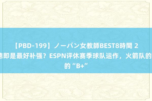 【PBD-199】ノーパン女教師BEST8時間 2 谢泼德即是最好补强？ESPN评休赛季球队运作，火箭队的“B+”