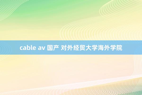 cable av 国产 对外经贸大学海外学院