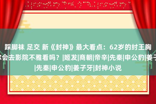 踩脚袜 足交 新《封神》最大看点：62岁的纣王胸比妲己大，你会去影院不雅看吗？|姬发|商朝|帝辛|先秦|申公豹|姜子牙|封神小说