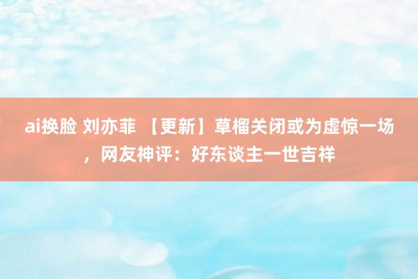 ai换脸 刘亦菲 【更新】草榴关闭或为虚惊一场，网友神评：好东谈主一世吉祥