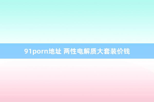 91porn地址 两性电解质大套装价钱