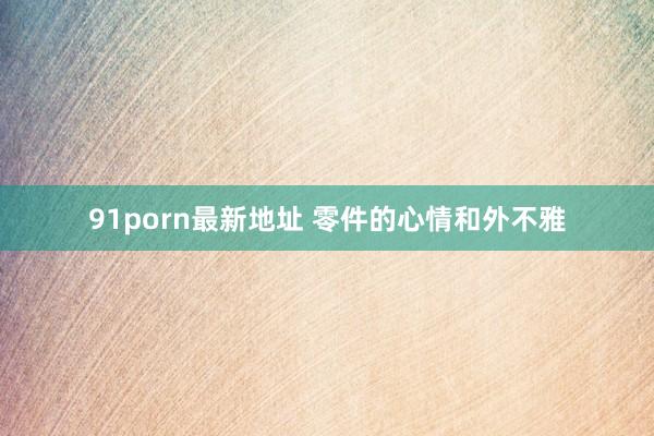 91porn最新地址 零件的心情和外不雅