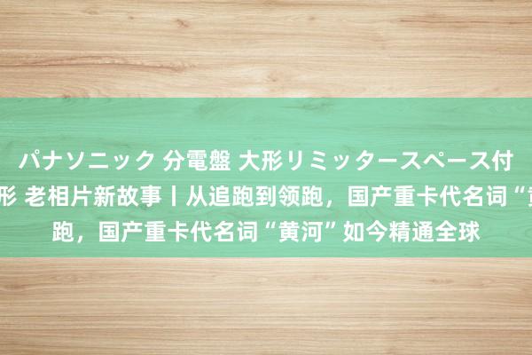 パナソニック 分電盤 大形リミッタースペース付 露出・半埋込両用形 老相片新故事丨从追跑到领跑，国产重卡代名词“黄河”如今精通全球