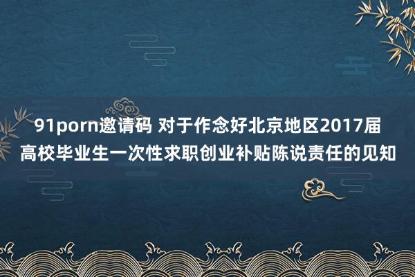 91porn邀请码 对于作念好北京地区2017届高校毕业生一次性求职创业补贴陈说责任的见知