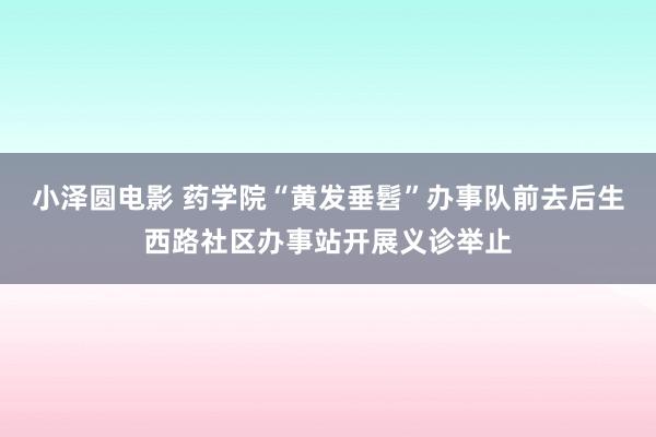 小泽圆电影 药学院“黄发垂髫”办事队前去后生西路社区办事站开展义诊举止