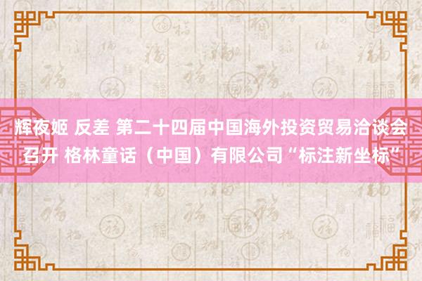 辉夜姬 反差 第二十四届中国海外投资贸易洽谈会召开 格林童话（中国）有限公司“标注新坐标”