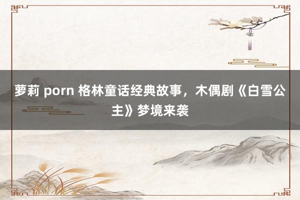 萝莉 porn 格林童话经典故事，木偶剧《白雪公主》梦境来袭