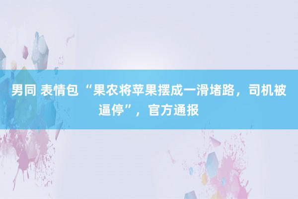 男同 表情包 “果农将苹果摆成一滑堵路，司机被逼停”，官方通报