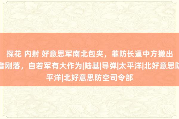 探花 内射 好意思军南北包夹，菲防长逼中方撤出南海，话音刚落，自若军有大作为|陆基|导弹|太平洋|北好意思防空司令部