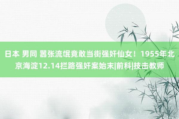 日本 男同 嚣张流氓竟敢当街强奸仙女！1955年北京海淀12.14拦路强奸案始末|前科|技击教师