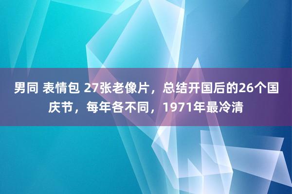 男同 表情包 27张老像片，总结开国后的26个国庆节，每年各不同，1971年最冷清