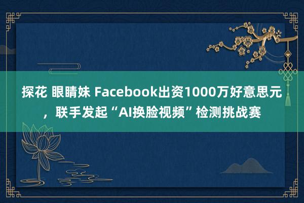 探花 眼睛妹 Facebook出资1000万好意思元，联手发起“AI换脸视频”检测挑战赛