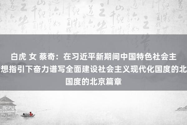 白虎 女 蔡奇：在习近平新期间中国特色社会主义念念想指引下奋力谱写全面建设社会主义现代化国度的北京篇章