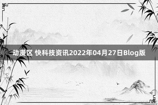 动漫区 快科技资讯2022年04月27日Blog版