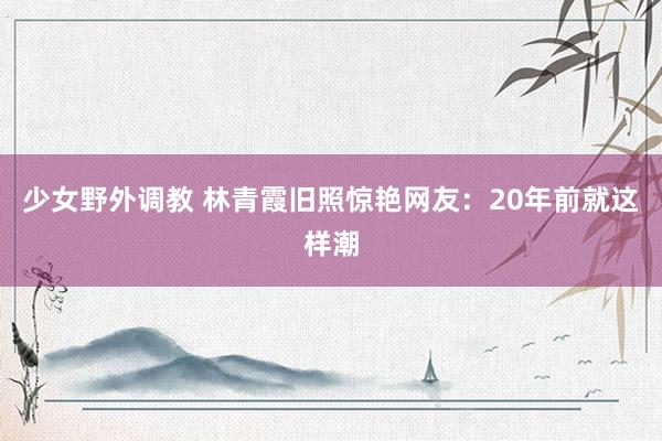 少女野外调教 林青霞旧照惊艳网友：20年前就这样潮