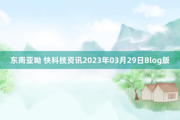 东南亚呦 快科技资讯2023年03月29日Blog版