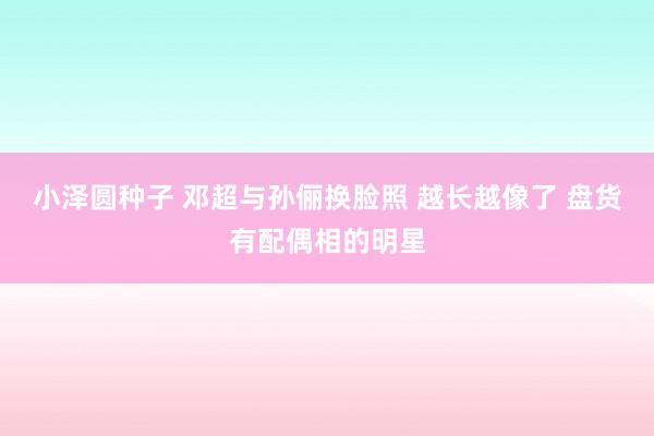 小泽圆种子 邓超与孙俪换脸照 越长越像了 盘货有配偶相的明星