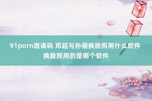 91porn邀请码 邓超与孙俪换脸照用什么软件 换脸照用的是哪个软件