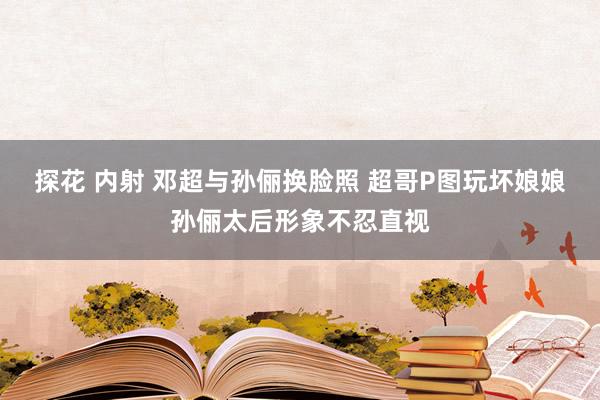 探花 内射 邓超与孙俪换脸照 超哥P图玩坏娘娘孙俪太后形象不忍直视