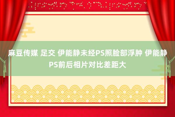 麻豆传媒 足交 伊能静未经PS照脸部浮肿 伊能静PS前后相片对比差距大