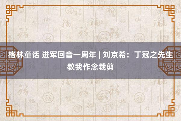 格林童话 进军回音一周年 | 刘京希：丁冠之先生教我作念裁剪