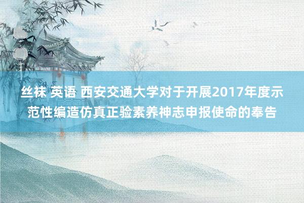 丝袜 英语 西安交通大学对于开展2017年度示范性编造仿真正验素养神志申报使命的奉告