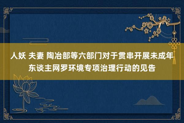 人妖 夫妻 陶冶部等六部门对于贯串开展未成年东谈主网罗环境专项治理行动的见告