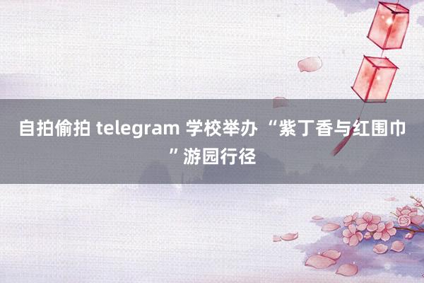 自拍偷拍 telegram 学校举办 “紫丁香与红围巾”游园行径