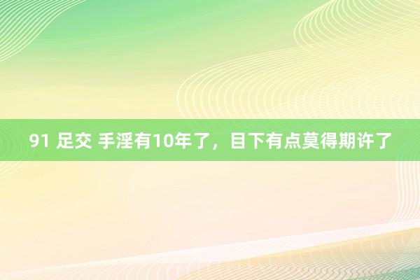 91 足交 手淫有10年了，目下有点莫得期许了