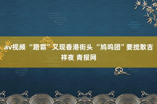 av视频 “路霸”又现香港街头 “鸠呜团”要搅散吉祥夜 青报网