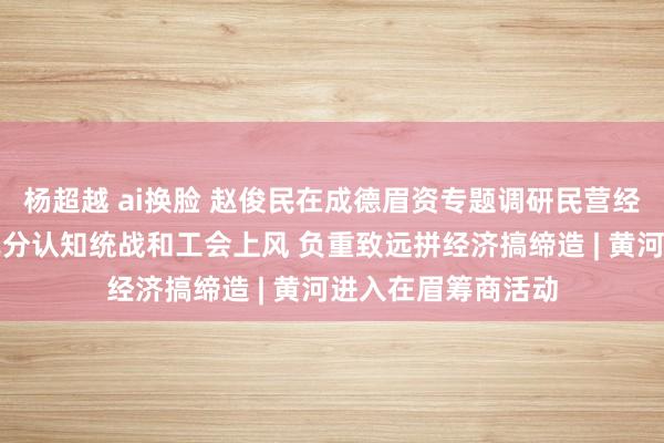 杨超越 ai换脸 赵俊民在成德眉资专题调研民营经济职责时强调：充分认知统战和工会上风 负重致远拼经济搞缔造 | 黄河进入在眉筹商活动