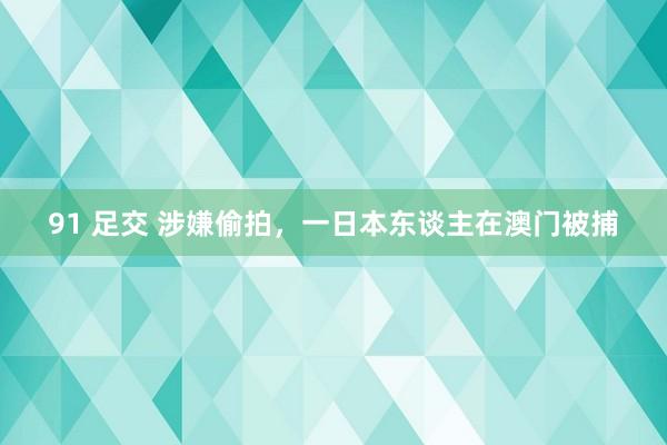 91 足交 涉嫌偷拍，一日本东谈主在澳门被捕