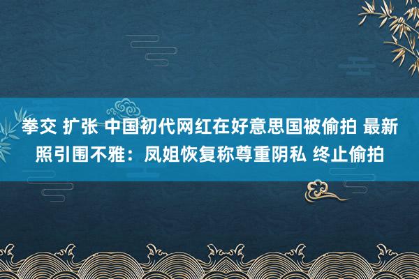 拳交 扩张 中国初代网红在好意思国被偷拍 最新照引围不雅：凤姐恢复称尊重阴私 终止偷拍