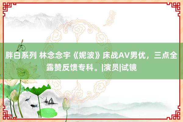 胖白系列 林念念宇《妮波》床战AV男优，三点全露赞反馈专科。|演员|试镜