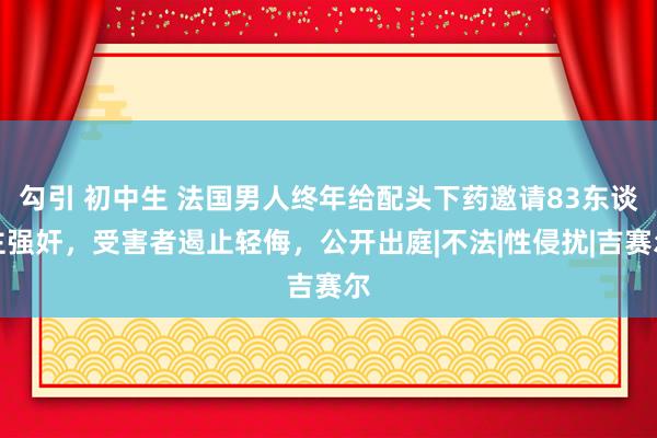 勾引 初中生 法国男人终年给配头下药邀请83东谈主强奸，受害者遏止轻侮，公开出庭|不法|性侵扰|吉赛尔