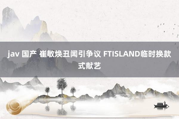 jav 国产 崔敏焕丑闻引争议 FTISLAND临时换款式献艺