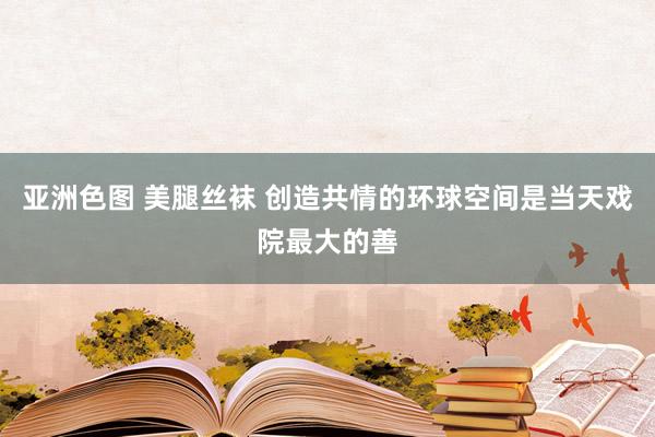 亚洲色图 美腿丝袜 创造共情的环球空间是当天戏院最大的善