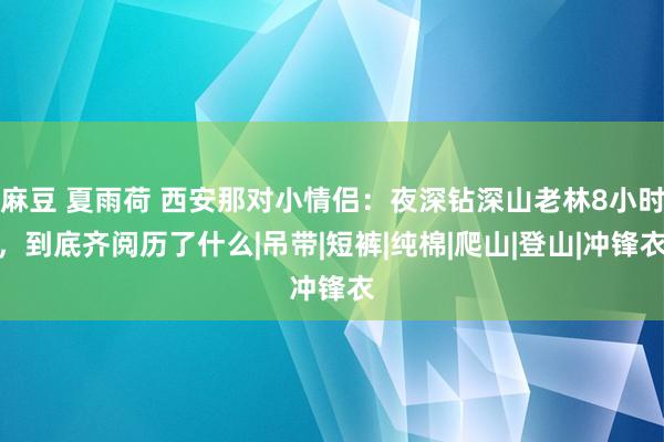 麻豆 夏雨荷 西安那对小情侣：夜深钻深山老林8小时，到底齐阅历了什么|吊带|短裤|纯棉|爬山|登山|冲锋衣