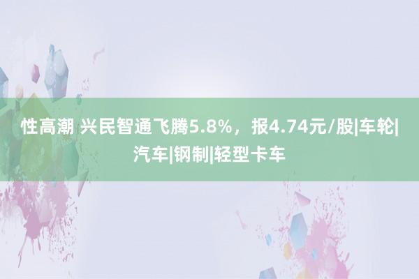 性高潮 兴民智通飞腾5.8%，报4.74元/股|车轮|汽车|钢制|轻型卡车