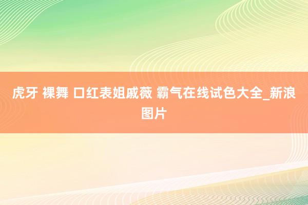 虎牙 裸舞 口红表姐戚薇 霸气在线试色大全_新浪图片