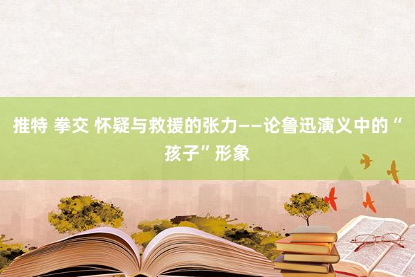 推特 拳交 怀疑与救援的张力——论鲁迅演义中的“孩子”形象